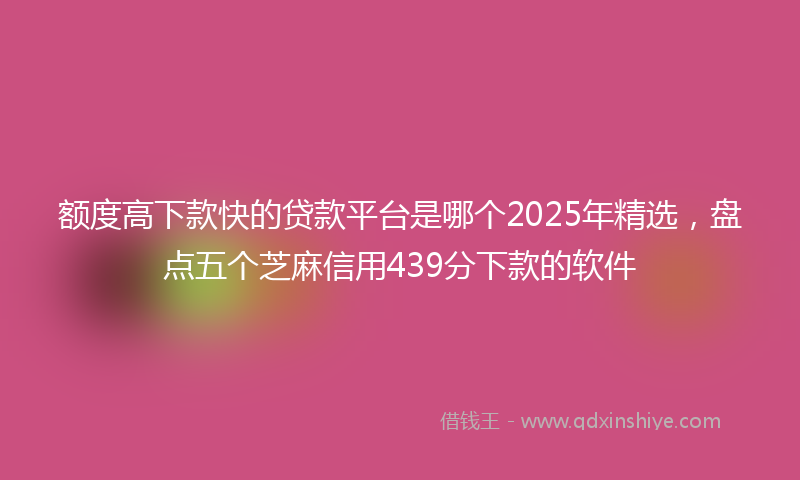 额度高下款快的贷款平台是哪个2025年精选，盘点五个芝麻信用439分下款的软件