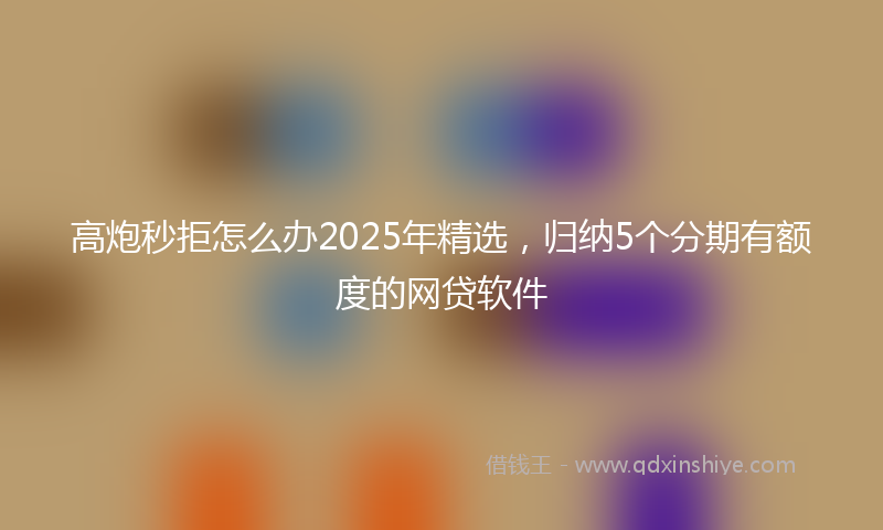 高炮秒拒怎么办2025年精选，归纳5个分期有额度的网贷软件