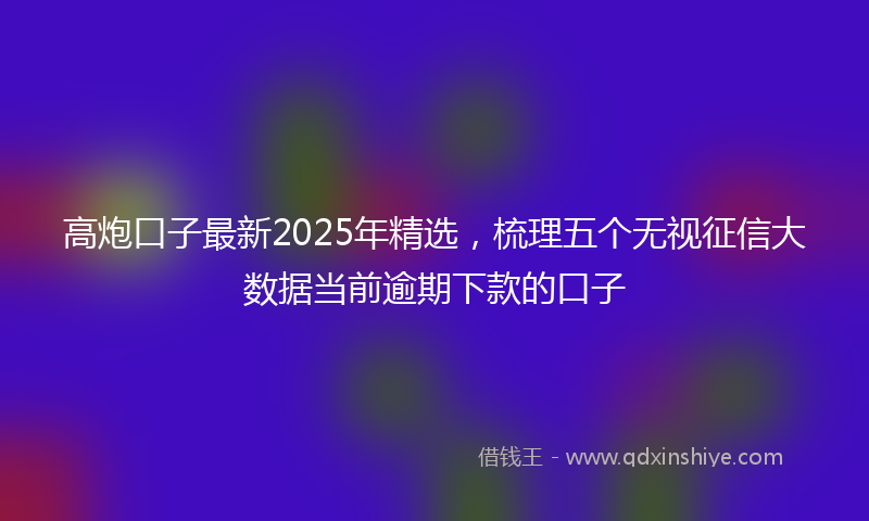 高炮口子最新2025年精选，梳理五个无视征信大数据当前逾期下款的口子