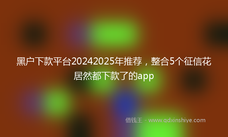 黑户下款平台20242025年推荐，整合5个征信花居然都下款了的app