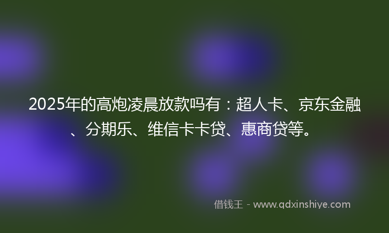 2025年的高炮凌晨放款吗有：超人卡、京东金融、分期乐、维信卡卡贷、惠商贷等。