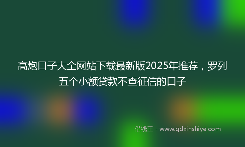 高炮口子大全网站下载最新版2025年推荐，罗列五个小额贷款不查征信的口子