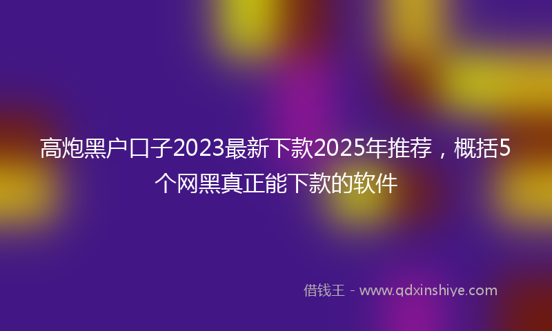 高炮黑户口子2023最新下款2025年推荐，概括5个网黑真正能下款的软件