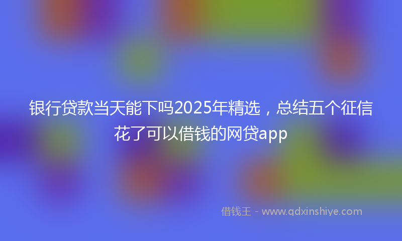 银行贷款当天能下吗2025年精选，总结五个征信花了可以借钱的网贷app