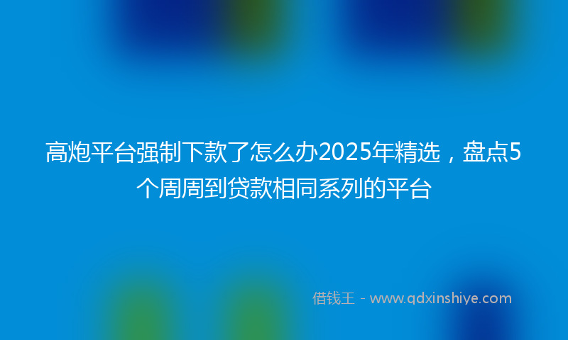 高炮平台强制下款了怎么办2025年精选，盘点5个周周到贷款相同系列的平台