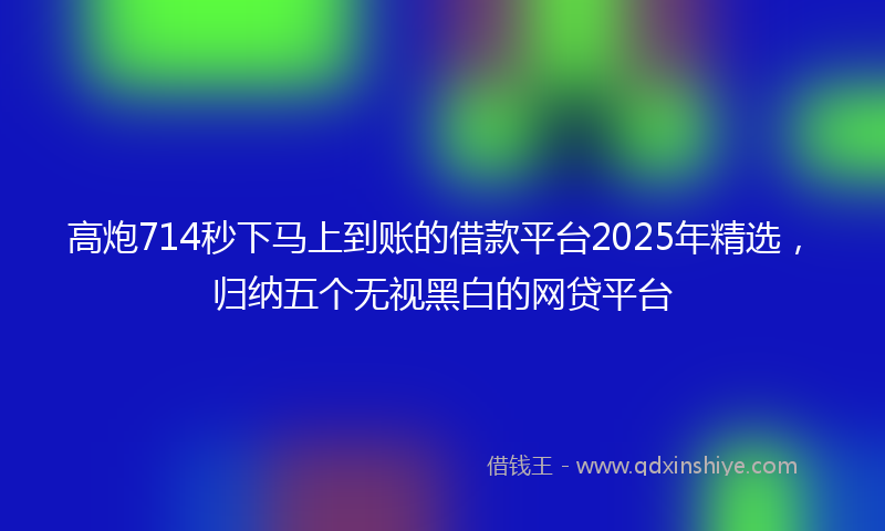 高炮714秒下马上到账的借款平台2025年精选，归纳五个无视黑白的网贷平台