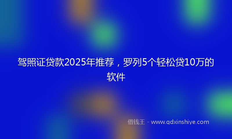驾照证贷款2025年推荐，罗列5个轻松贷10万的软件