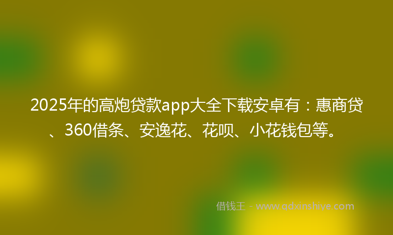 2025年的高炮贷款app大全下载安卓有：惠商贷、360借条、安逸花、花呗、小花钱包等。