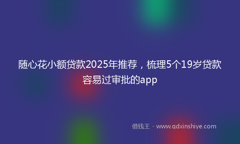 随心花小额贷款2025年推荐，梳理5个19岁贷款容易过审批的app