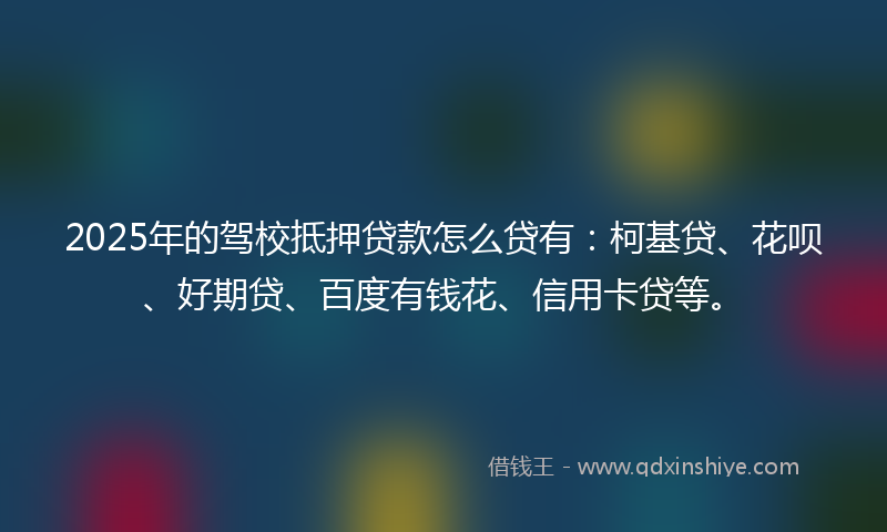 2025年的驾校抵押贷款怎么贷有：柯基贷、花呗、好期贷、百度有钱花、信用卡贷等。