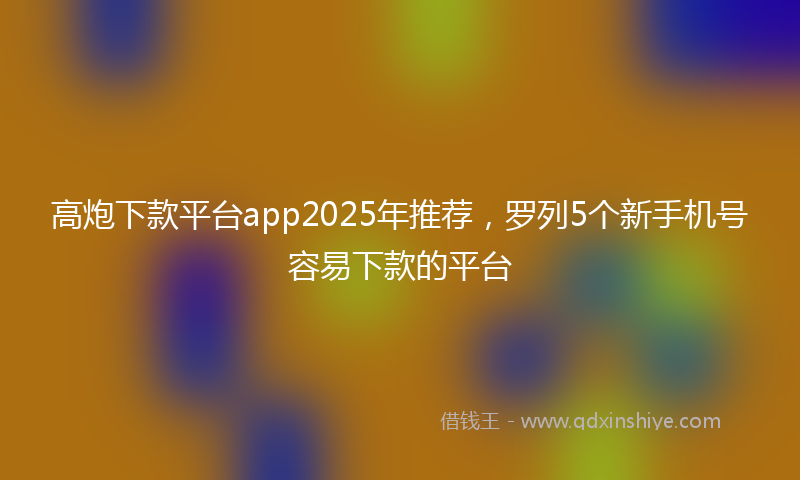 高炮下款平台app2025年推荐，罗列5个新手机号容易下款的平台