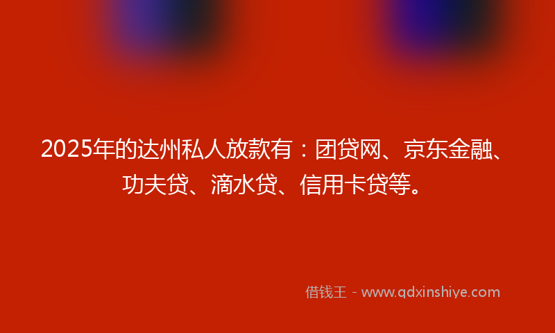 2025年的达州私人放款有：团贷网、京东金融、功夫贷、滴水贷、信用卡贷等。