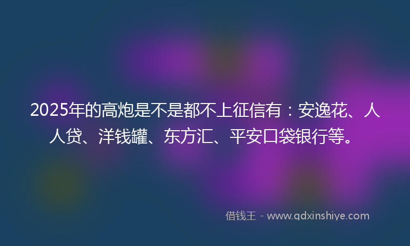 2025年的高炮是不是都不上征信有：安逸花、人人贷、洋钱罐、东方汇、平安口袋银行等。