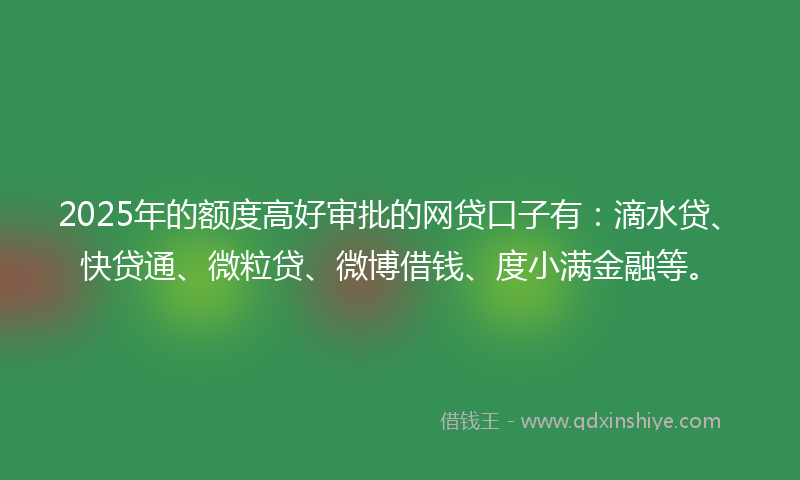2025年的额度高好审批的网贷口子有：滴水贷、快贷通、微粒贷、微博借钱、度小满金融等。