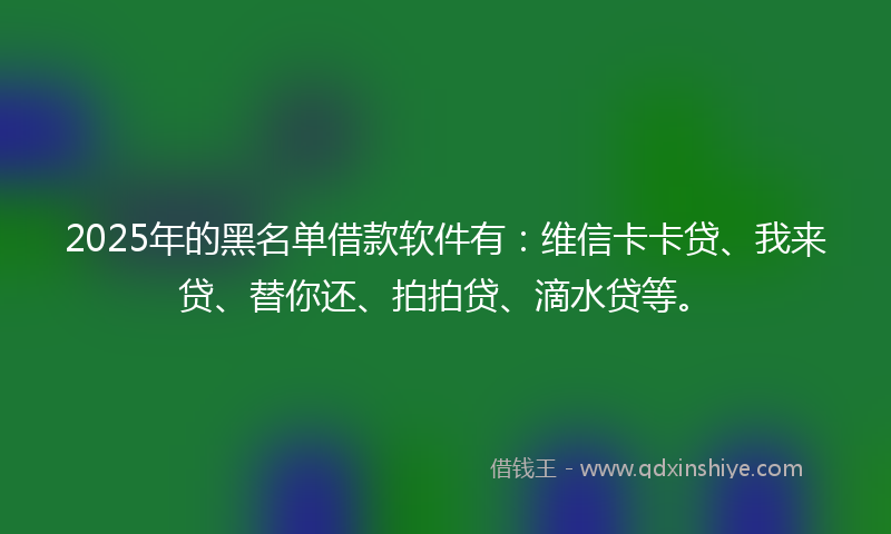 2025年的黑名单借款软件有：维信卡卡贷、我来贷、替你还、拍拍贷、滴水贷等。