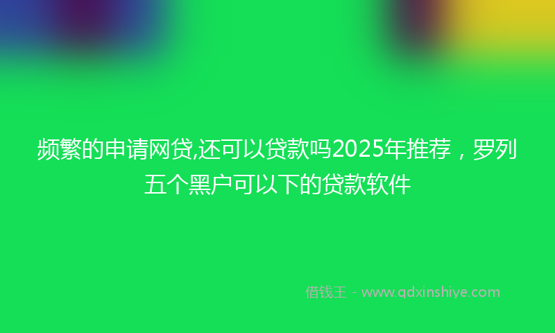 频繁的申请网贷,还可以贷款吗2025年推荐，罗列五个黑户可以下的贷款软件
