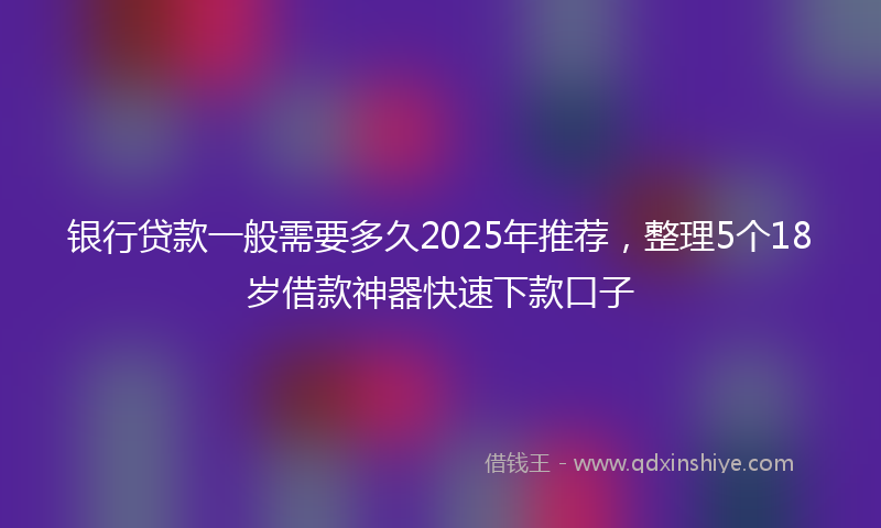 银行贷款一般需要多久2025年推荐，整理5个18岁借款神器快速下款口子
