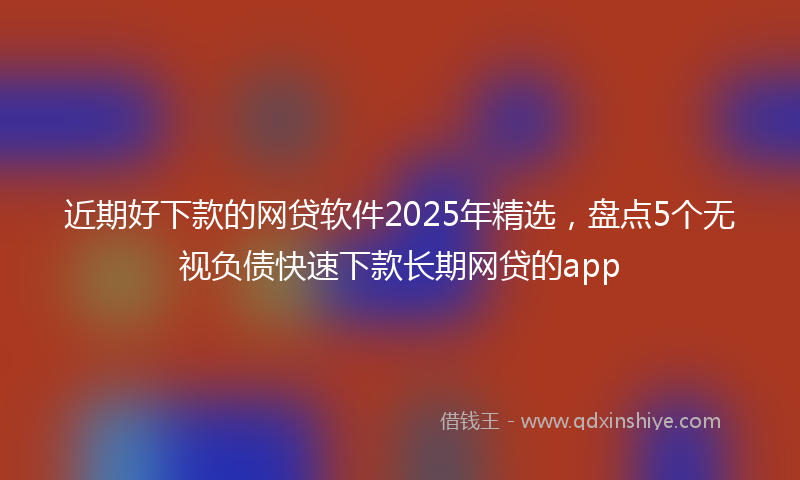 近期好下款的网贷软件2025年精选，盘点5个无视负债快速下款长期网贷的app