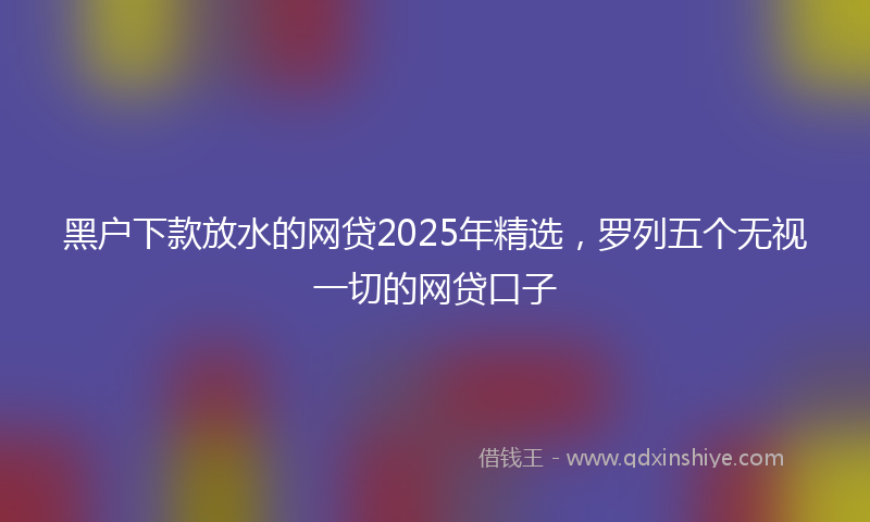 黑户下款放水的网贷2025年精选，罗列五个无视一切的网贷口子