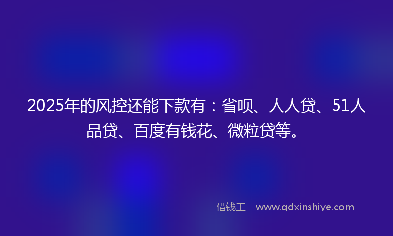 2025年的风控还能下款有：省呗、人人贷、51人品贷、百度有钱花、微粒贷等。