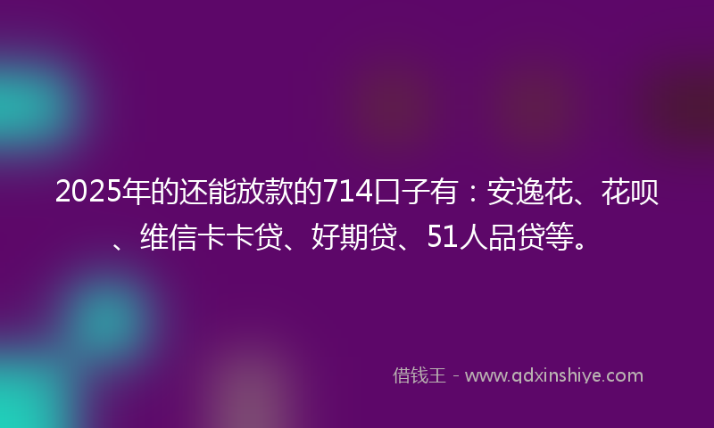 2025年的还能放款的714口子有：安逸花、花呗、维信卡卡贷、好期贷、51人品贷等。