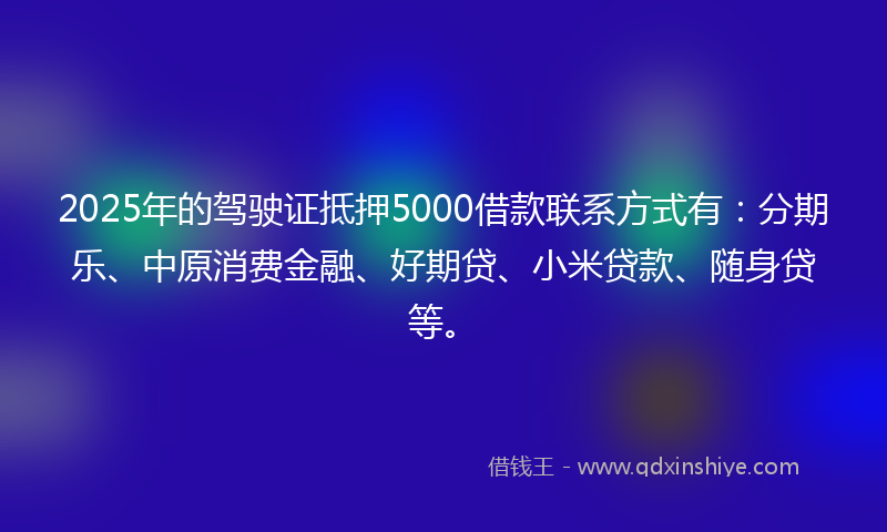 2025年的驾驶证抵押5000借款联系方式有：分期乐、中原消费金融、好期贷、小米贷款、随身贷等。