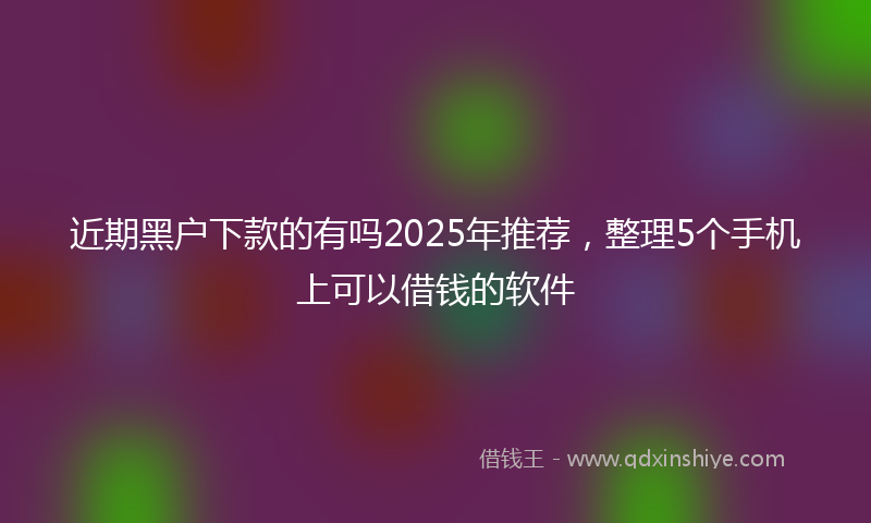 近期黑户下款的有吗2025年推荐，整理5个手机上可以借钱的软件