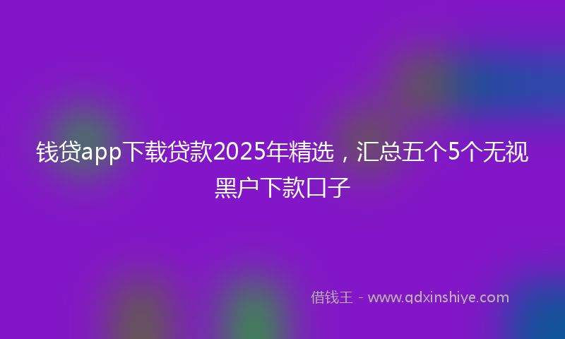 钱贷app下载贷款2025年精选，汇总五个5个无视黑户下款口子