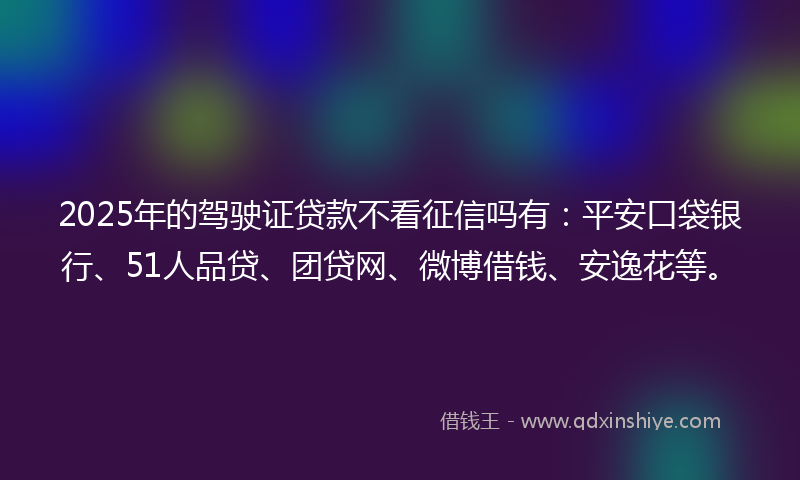 2025年的驾驶证贷款不看征信吗有：平安口袋银行、51人品贷、团贷网、微博借钱、安逸花等。