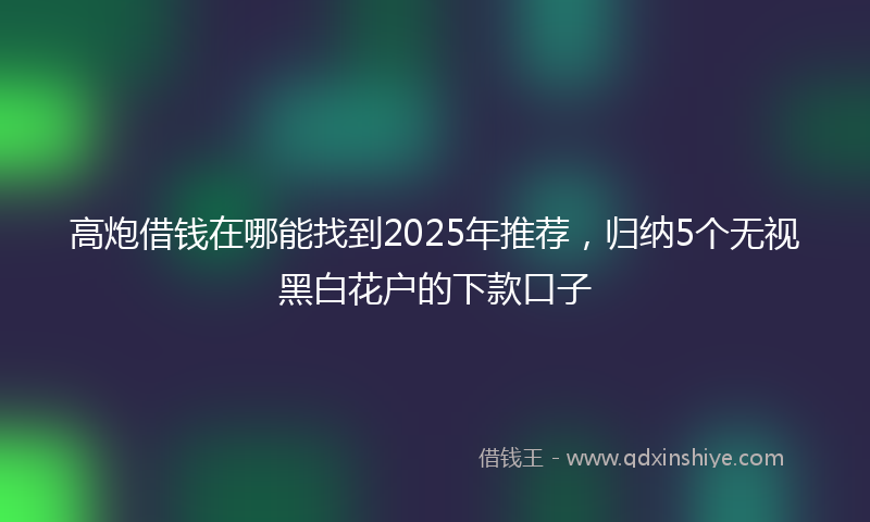 高炮借钱在哪能找到2025年推荐，归纳5个无视黑白花户的下款口子