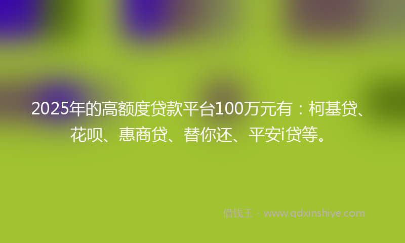 2025年的高额度贷款平台100万元有：柯基贷、花呗、惠商贷、替你还、平安i贷等。