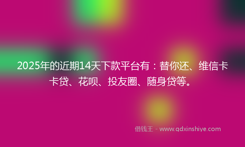 2025年的近期14天下款平台有：替你还、维信卡卡贷、花呗、投友圈、随身贷等。