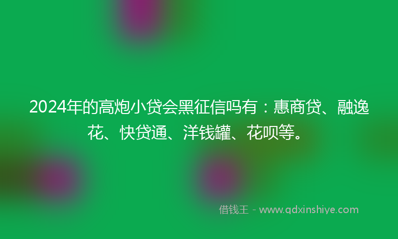 2024年的高炮小贷会黑征信吗有：惠商贷、融逸花、快贷通、洋钱罐、花呗等。