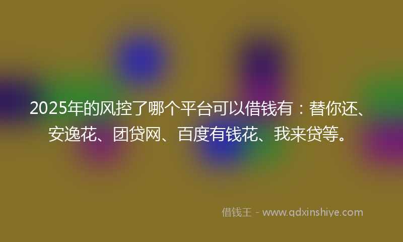 2025年的风控了哪个平台可以借钱有：替你还、安逸花、团贷网、百度有钱花、我来贷等。