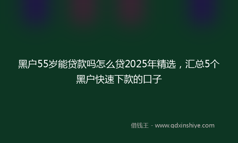 黑户55岁能贷款吗怎么贷2025年精选，汇总5个黑户快速下款的口子