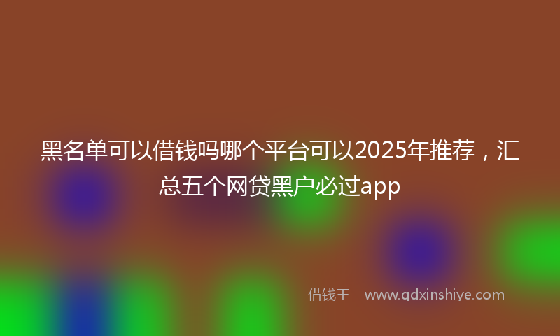 黑名单可以借钱吗哪个平台可以2025年推荐，汇总五个网贷黑户必过app
