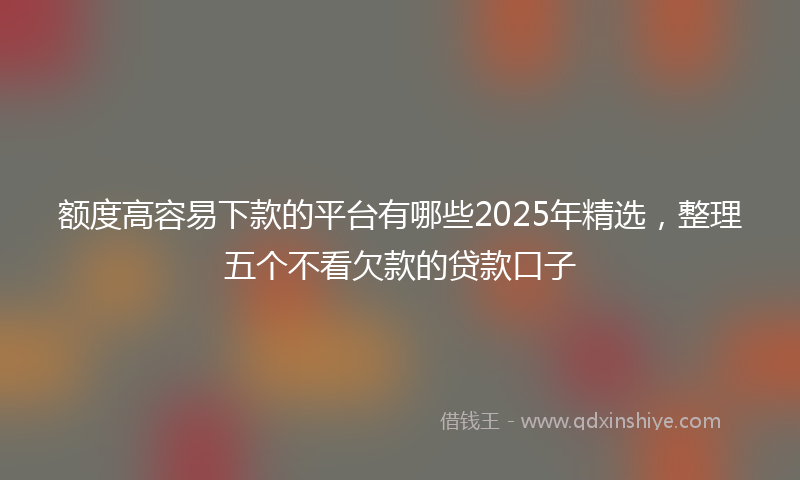 额度高容易下款的平台有哪些2025年精选，整理五个不看欠款的贷款口子