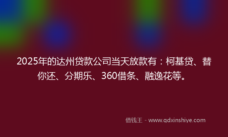 2025年的达州贷款公司当天放款有：柯基贷、替你还、分期乐、360借条、融逸花等。