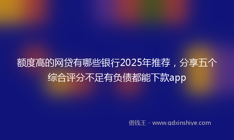 额度高的网贷有哪些银行2025年推荐，分享五个综合评分不足有负债都能下款app