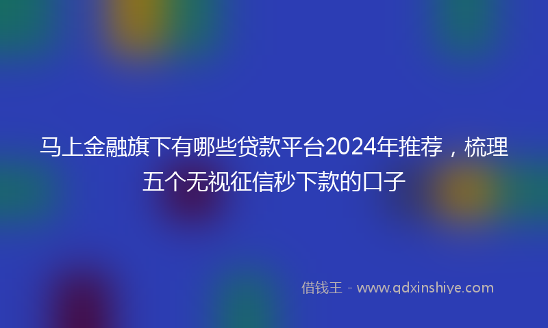 马上金融旗下有哪些贷款平台2024年推荐，梳理五个无视征信秒下款的口子
