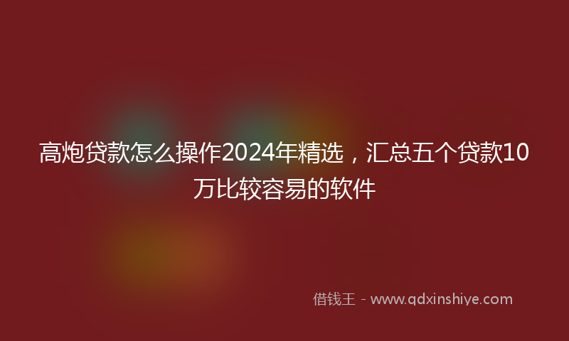 高炮贷款怎么操作2024年精选，汇总五个贷款10万比较容易的软件