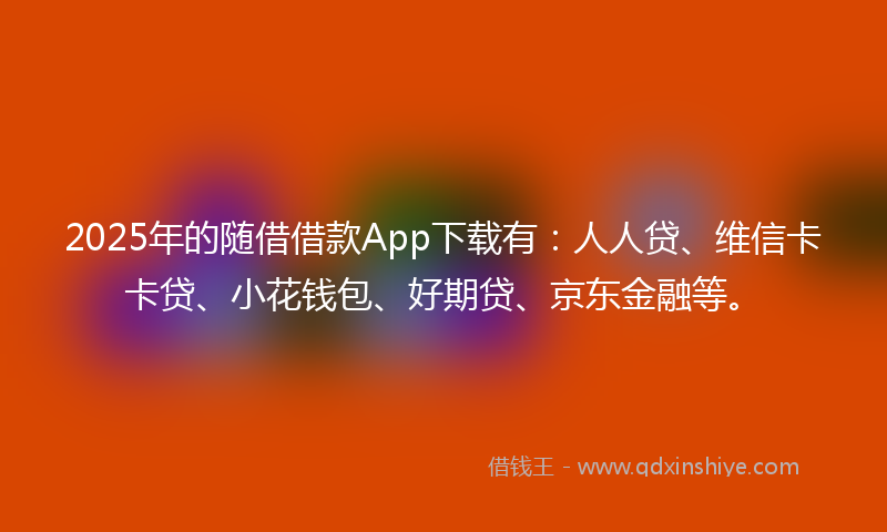 2025年的随借借款App下载有：人人贷、维信卡卡贷、小花钱包、好期贷、京东金融等。