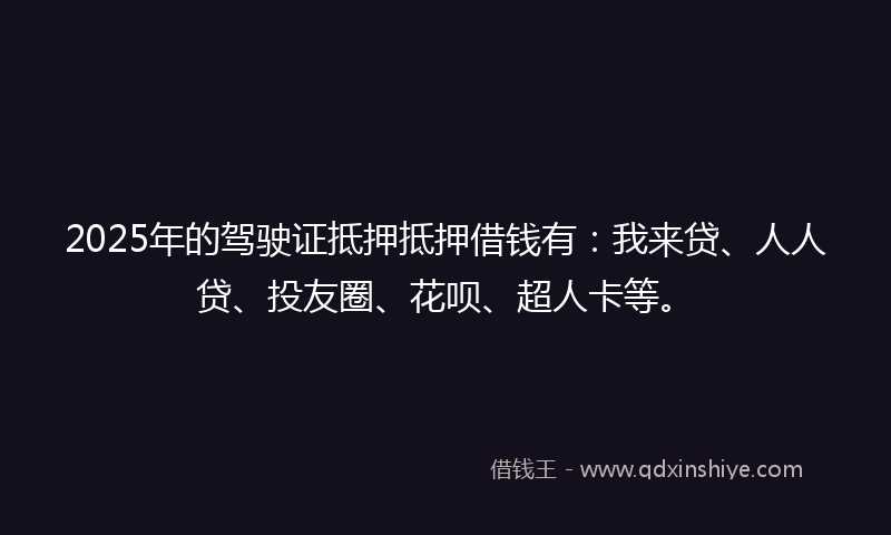 2025年的驾驶证抵押抵押借钱有：我来贷、人人贷、投友圈、花呗、超人卡等。