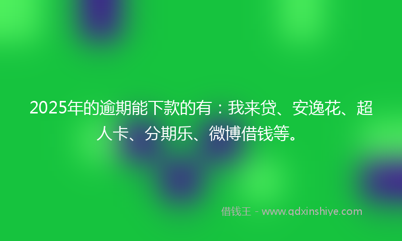 2025年的逾期能下款的有：我来贷、安逸花、超人卡、分期乐、微博借钱等。
