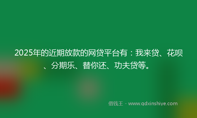 2025年的近期放款的网贷平台有：我来贷、花呗、分期乐、替你还、功夫贷等。