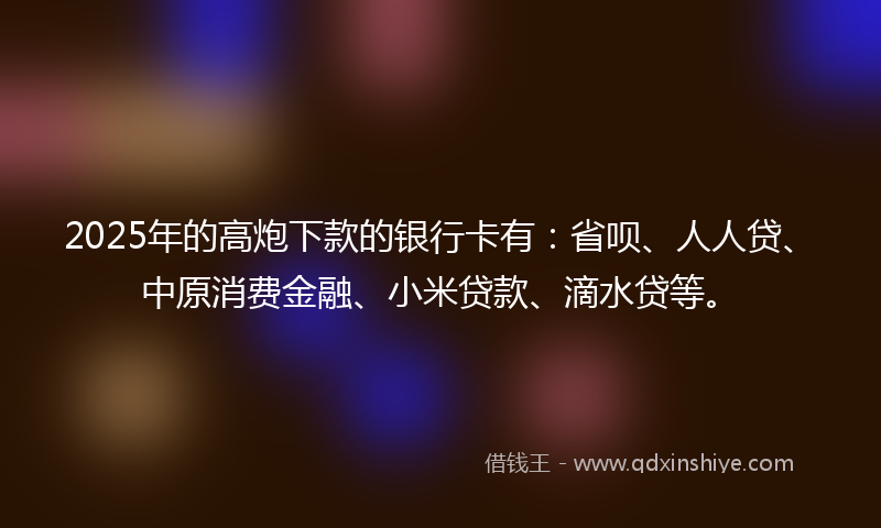 2025年的高炮下款的银行卡有：省呗、人人贷、中原消费金融、小米贷款、滴水贷等。
