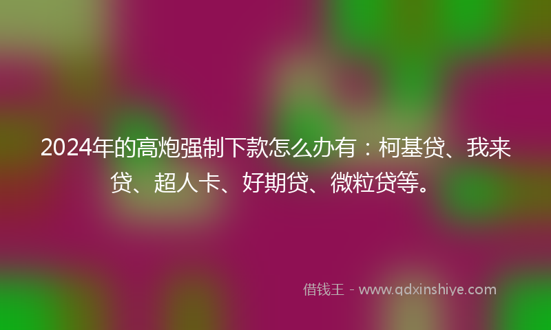 2024年的高炮强制下款怎么办有：柯基贷、我来贷、超人卡、好期贷、微粒贷等。