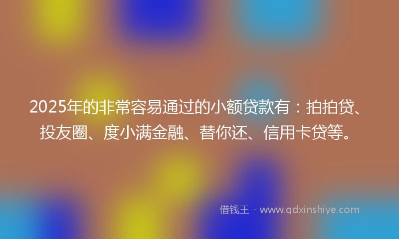 2025年的非常容易通过的小额贷款有：拍拍贷、投友圈、度小满金融、替你还、信用卡贷等。