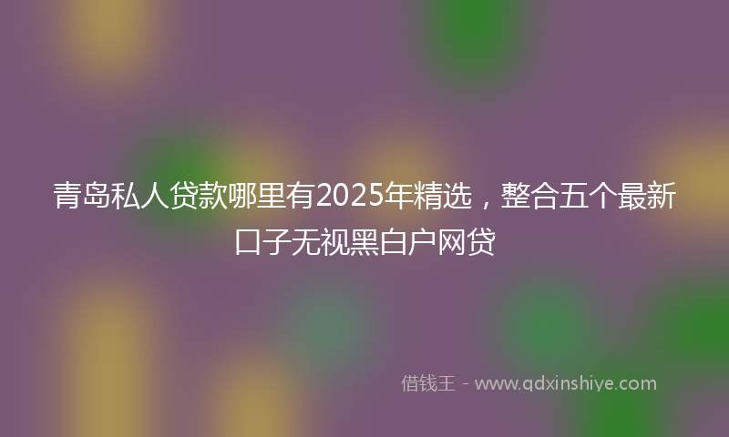 青岛私人贷款哪里有2025年精选，整合五个最新口子无视黑白户网贷