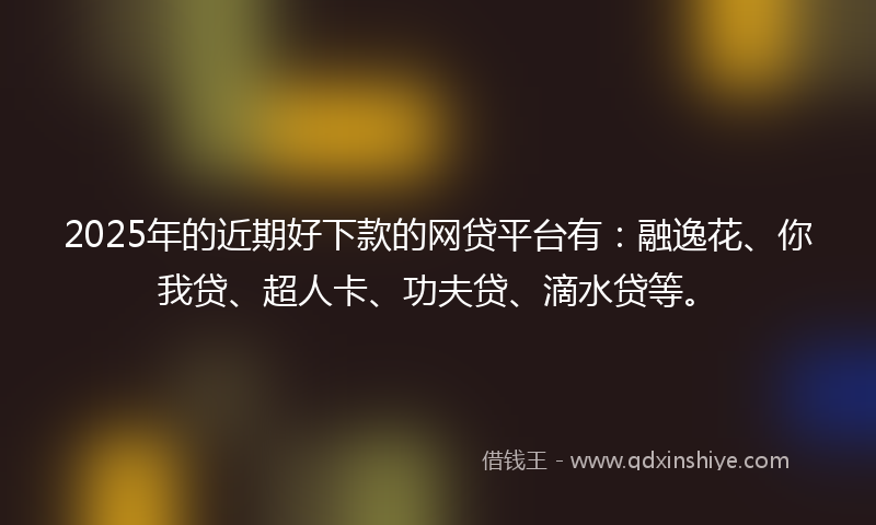 2025年的近期好下款的网贷平台有：融逸花、你我贷、超人卡、功夫贷、滴水贷等。